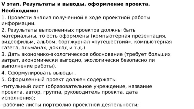V этап. Результаты и выводы, оформление проекта. Необходимо: 1. Провести анализ полученной в ходе проектной работы информации. 2. Результаты выполненных проектов должны быть материальны, то есть оформлены (компьютерная презентация, видеофильм, альбом, бортжурнал «путешествий», компьютерная газета, альманах, доклад и т.д.) 3. Дать экономико-экологическое обоснование (требует больших затрат, экономически выгодно, экологически безопасно ли выполнение работы). 4. Сформулировать выводы . 5. Оформленный проект должен содержать: -титульный лист (образовательное учреждение, название проекта, автор, группа, руководитель проекта, дата исполнения); -рабочие листы портфолио проектной деятельности; -источники информации, в том числе библиография (в соответствии с принятыми стандартами); -приложения (рисунки, фотографии, карты, графики, анкеты и т.д.). 