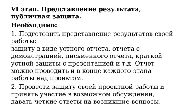 VI этап. Представление результата, публичная защита. Необходимо: 1. Подготовить представление результатов своей работы:  защиту в виде устного отчета, отчета с демонстрацией, письменного отчета, краткой устной защиты с презентацией и т.д. Отчет можно проводить и в конце каждого этапа работы над проектом. 2. Провести защиту своей проектной работы и принять участие в возможном обсуждении, давать четкие ответы на возникшие вопросы. 