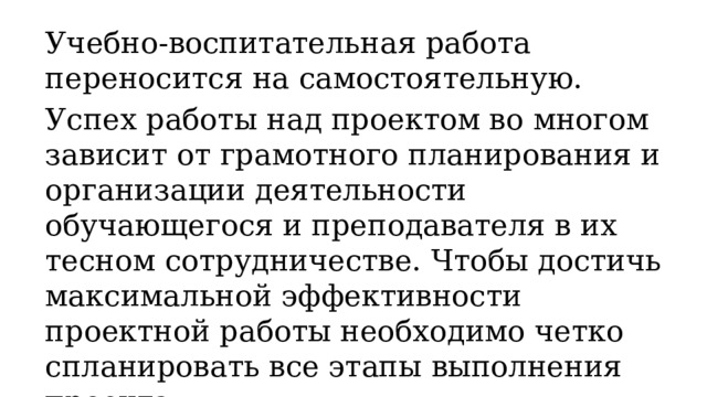 Учебно-воспитательная работа переносится на самостоятельную. Успех работы над проектом во многом зависит от грамотного планирования и организации деятельности обучающегося и преподавателя в их тесном сотрудничестве. Чтобы достичь максимальной эффективности проектной работы необходимо четко спланировать все этапы выполнения проекта. 
