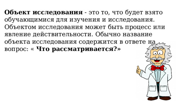 Объект исследования  - это то, что будет взято обучающимися для изучения и исследования. Объектом исследования может быть процесс или явление действительности. Обычно название объекта исследования содержится в ответе на вопрос: «  Что рассматривается?» 