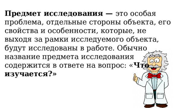 Предмет исследования —  это особая проблема, отдельные стороны объекта, его свойства и особенности, которые, не выходя за рамки исследуемого объекта, будут исследованы в работе. Обычно название предмета исследования содержится в ответе на вопрос: « Что изучается?» 