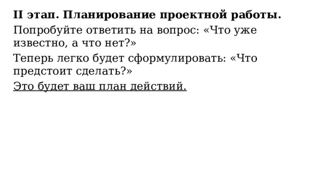 ІІ этап. Планирование проектной работы. Попробуйте ответить на вопрос: «Что уже известно, а что нет?» Теперь легко будет сформулировать: «Что предстоит сделать?» Это будет ваш план действий. 