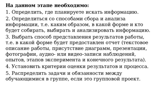 На данном этапе необходимо: 1. Определить, где планируете искать информацию. 2. Определиться со способами сбора и анализа информации, т.е. каким образом, в какой форме и кто будет собирать, выбирать и анализировать информацию. 3. Выбрать способ представления результатов работы, т.е. в какой форме будет предоставлен отчет (текстовое описание работы, присутствие диаграмм, презентации, фотографии, аудио- или видео-записи наблюдений, опытов, этапов эксперимента и конечного результата). 4. Установить критерии оценки результатов и процесса. 5. Распределить задачи и обязанности между обучающимися в группе, если это групповой проект. 