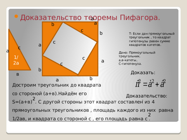 Доказательство теоремы Пифагора. a a b c b 1/2а Т: Если дан прямоугольный треугольник , то квадрат гипотенузы равен сумме квадратов катетов. c a с а Дано: Прямоугольный треугольник. а,в-катеты, С-гипотенуза. c a c b  Доказать: в b a Доказательство: 2 Достроим треугольник до квадрата  со стороной (а+в).Найдём его  S=(а+в) . С другой стороны этот квадрат составлен из 4 прямоугольных треугольников , площадь каждого из них равна 1/2ав, и квадрата со стороной с , его площадь равна с . 2  