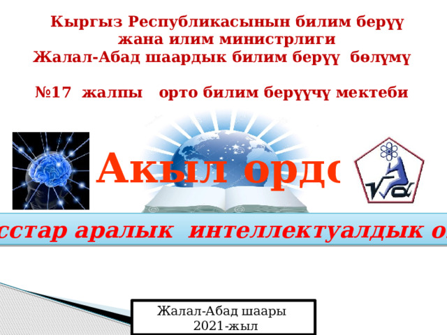 Кыргыз Республикасынын билим берүү жана илим министрлиги  Жалал-Абад шаардык билим берүү бөлүмү  № 17 жалпы орто билим берүүчү мектеби Акыл ордо Класстар аралык интеллектуалдык оюну Жалал-Абад шаары  2021-жыл 