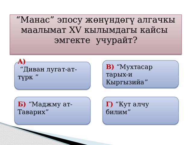 “ Манас” эпосу жөнүндөгү алгачкы маалымат XV кылымдагы кайсы эмгекте учурайт?  В)  “Мухтасар тарых-и Кыргызийа” А)  “ Диван лугат-ат-түрк ”   Б) “Маджму ат-Таварих”  Г) “Кут алчу билим” 