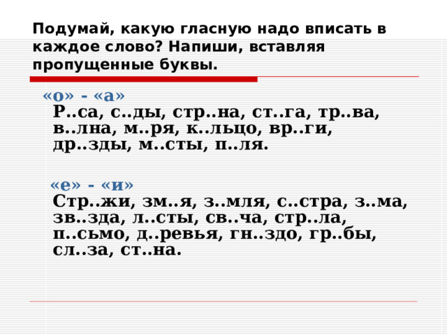 Подумай, какую гласную надо вписать в каждое слово? Напиши, вставляя пропущенные буквы.  «о» - «а»  Р..са, с..ды, стр..на, ст..га, тр..ва, в..лна, м..ря, к..льцо, вр..ги, др..зды, м..сты, п..ля.    «е» - «и»  Стр..жи, зм..я, з..мля, с..стра, з..ма, зв..зда, л..сты, св..ча, стр..ла, п..сьмо, д..ревья, гн..здо, гр..бы, сл..за, ст..на.     