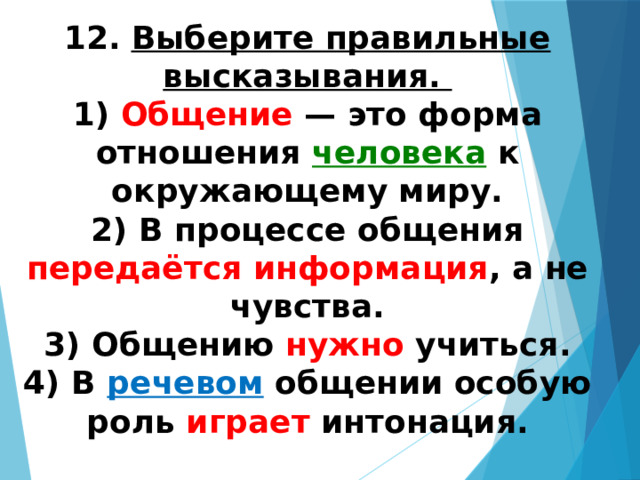 12.   Выберите правильные высказывания. 1) Общение — это форма отношения человека к окружающему миру.  2) В процессе общения передаётся информация , а не чувства.  3) Общению нужно учиться.  4) В речевом общении особую роль играет интонация. 