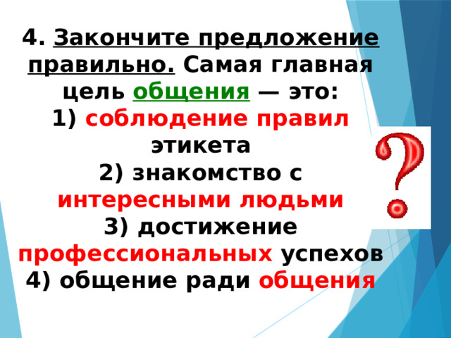 4.   Закончите предложение правильно. Самая главная цель общения — это: 1) соблюдение правил этикета  2) знакомство с интересными людьми  3) достижение профессиональных успехов  4) общение ради общения 