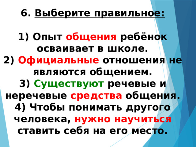 6. Выберите правильное:  1) Опыт общения ребёнок осваивает в школе.  2) Официальные отношения не являются общением.  3) Существуют речевые и неречевые средства общения.  4) Чтобы понимать другого человека, нужно научиться ставить себя на его место.   