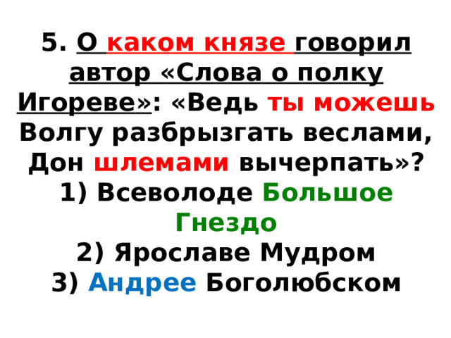 5.  О каком князе говорил автор «Слова о полку Игореве» : «Ведь ты можешь Волгу разбрызгать веслами, Дон шлемами вычерпать»? 1) Всеволоде Большое Гнездо  2) Ярославе Мудром  3) Андрее Боголюбском 