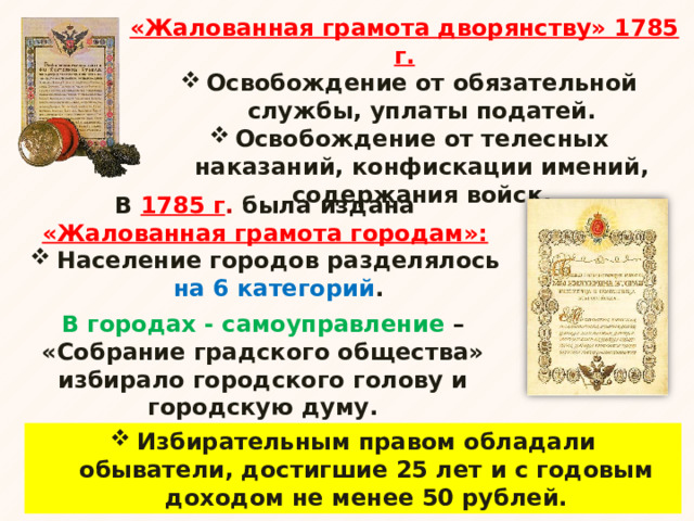 «Жалованная грамота дворянству» 1785 г. Освобождение от обязательной службы, уплаты податей. Освобождение от телесных наказаний, конфискации имений, содержания войск. В 1785 г . была издана «Жалованная грамота городам»: Население городов разделялось на 6 категорий . В городах - самоуправление – «Собрание градского общества» избирало городского голову и городскую думу. Избирательным правом обладали обыватели, достигшие 25 лет и с годовым доходом не менее 50 рублей. 