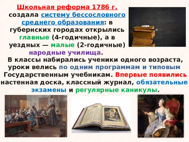 Школьная реформа 1786 г. создала систему бессословного среднего образования : в губернских городах открылись главные (4-годичные), а в уездных — малые (2-годичные) народные училища . В классы набирались ученики одного возраста, уроки велись по одним программам и типовым Государственным учебникам. Впервые появились настенная доска, классный журнал, обязательные экзамены и регулярные каникулы .   