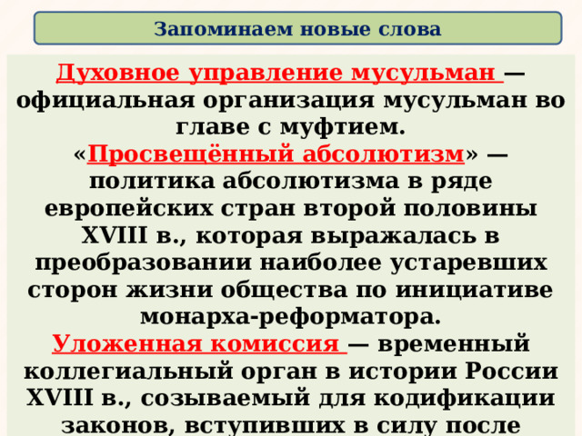 Запоминаем новые слова  Духовное управление мусульман — официальная организация мусульман во главе с муфтием. « Просвещённый абсолютизм » — политика абсолютизма в ряде европейских стран второй половины XVIII в., которая выражалась в преобразовании наиболее устаревших сторон жизни общества по инициативе монарха-реформатора. Уложенная комиссия — временный коллегиальный орган в истории России XVIII в., созываемый для кодификации законов, вступивших в силу после Соборного уложения 1649 г. Наиболее известна в истории Уложенная комиссия, созванная Екатериной II в 1767—1769 гг. ﻿ 