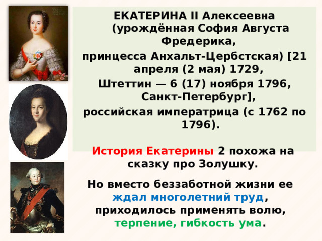 ЕКАТЕРИНА II Алексеевна (урождённая София Августа Фредерика, принцесса Анхальт-Цербстская) [21 апреля (2 мая) 1729, Штеттин — 6 (17) ноября 1796, Санкт-Петербург], российская императрица (с 1762 по 1796). История Екатерины 2 похожа на сказку про Золушку. Но вместо беззаботной жизни ее ждал многолетний труд , приходилось применять волю, терпение, гибкость ума . 