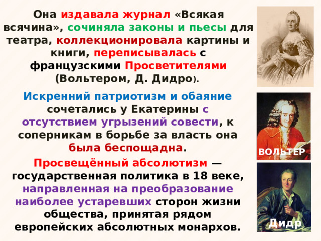 Она издавала журнал «Всякая всячина», сочиняла законы и пьесы для театра, коллекционировала картины и книги, переписывалась с французскими Просветителями (Вольтером, Д. Дидро ). Искренний патриотизм и обаяние сочетались у Екатерины с отсутствием угрызений совести , к соперникам в борьбе за власть она была беспощадна . ВОЛЬТЕР Просвещённый абсолютизм  —государственная политика в 18 веке, направленная на преобразование наиболее устаревших сторон жизни общества, принятая рядом европейских абсолютных монархов. Дидро 