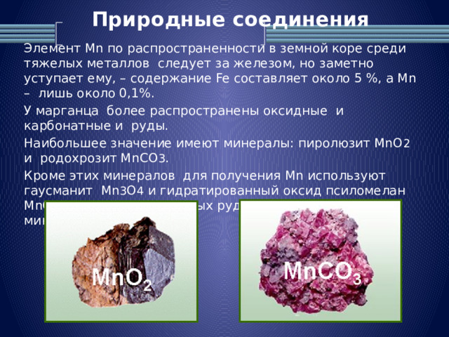 Природные соединения   Элемент Mn по распространенности в земной коре среди тяжелых металлов следует за железом, но заметно уступает ему, – содержание Fe составляет около 5 %, а Mn – лишь около 0,1%. У марганца более распространены оксидные и карбонатные и руды. Наибольшее значение имеют минералы: пиролюзит MnO 2 и родохрозит MnCO 3 . Кроме этих минералов для получения Mn используют гаусманит Mn 3 O 4 и гидратированный оксид псиломелан MnO 2 . xH 2 O. В марганцевых рудах всегда содержатся минералы Fe. 