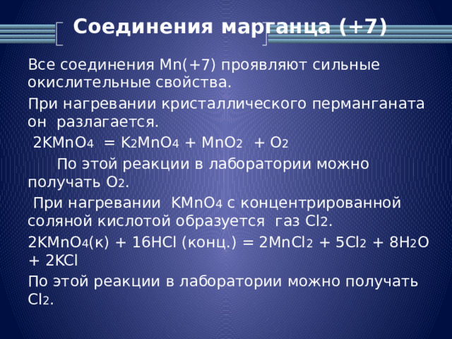 Соединения марганца (+7)   Все соединения Mn(+7) проявляют сильные окислительные свойства. При нагревании кристаллического перманганата он разлагается.  2KMnO 4 = K 2 MnO 4 + MnO 2 + O 2  По этой реакции в лаборатории можно получать O 2 .  При нагревании KMnO 4 с концентрированной соляной кислотой образуется газ Cl 2 . 2KMnO 4 (к) + 16HCl (конц.) = 2MnCl 2 + 5Cl 2 + 8H 2 O + 2KCl По этой реакции в лаборатории можно получать Cl 2 .  