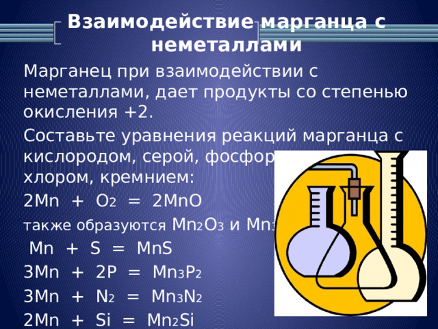 Взаимодействие марганца с неметаллами   Марганец при взаимодействии с неметаллами, дает продукты со степенью окисления +2. Составьте уравнения реакций марганца с кислородом, серой, фосфором, азотом, хлором, кремнием: 2Mn + O 2 = 2MnO также образуются Mn 2 O 3 и Mn 3 O 4  Mn + S = MnS 3Mn + 2P = Mn 3 P 2 3Mn + N 2 = Mn 3 N 2 2Mn + Si = Mn 2 Si 