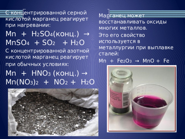 С концентрированной серной кислотой марганец реагирует  при нагревании: Mn + H 2 SO 4 (конц.) → MnSO 4 + SO 2 + H 2 O С концентрированной азотной кислотой марганец реагирует при обычных условиях: Mn + HNO 3 (конц.) → Mn(NO 3 ) 2 + NO 2 + H 2 O Марганец может восстанавливать оксиды многих металлов. Это его свойство используется в металлургии при выплавке сталей: Mn + Fe 2 O 3 → MnO + Fe 
