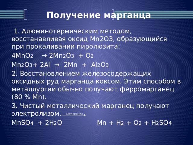 Получение марганца  1. Алюминотермическим методом, восстанавливая оксид Mn2O3, образующийся при прокаливании пиролюзита: 4MnO 2 → 2Mn 2 O 3 + О 2  Mn 2 O 3 + 2Al → 2Mn + Al 2 O 3  2. Восстановлением железосодержащих оксидных руд марганца коксом. Этим способом в металлургии обычно получают ферромарганец (80 % Mn). 3. Чистый металлический марганец получают электролизом. MnSO 4 + 2H 2 O Mn + H 2 + O 2 + H 2 SO 4 электролиз 