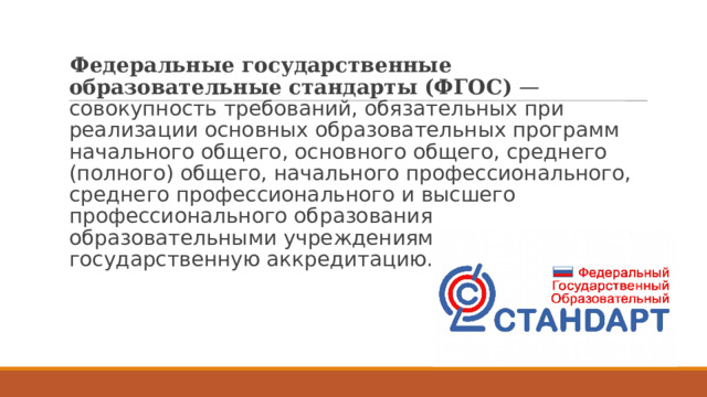 Федеральные государственные образовательные стандарты (ФГОС) — совокупность требований, обязательных при реализации основных образовательных программ начального общего, основного общего, среднего (полного) общего, начального профессионального, среднего профессионального и высшего профессионального образования образовательными учреждениями, имеющими государственную аккредитацию.  