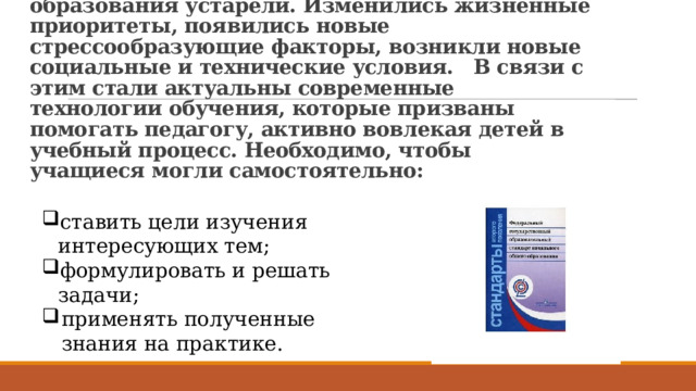  Новые ФГОС соответствуют требованиям времени, так как прежние системы образования устарели. Изменились жизненные приоритеты, появились новые стрессообразующие факторы, возникли новые социальные и технические условия.  В связи с этим стали актуальны современные технологии обучения, которые призваны помогать педагогу, активно вовлекая детей в учебный процесс. Необходимо, чтобы учащиеся могли самостоятельно: ставить цели изучения интересующих тем; формулировать и решать задачи; применять полученные знания на практике. 