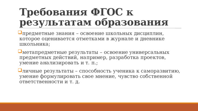 Требования ФГОС к результатам образования предметные знания – освоение школьных дисциплин, которое оценивается отметками в журнале и дневнике школьника; метапредметные результаты – освоение универсальных предметных действий, например, разработка проектов, умение анализировать и т. п.; личные результаты – способность ученика к саморазвитию, умение формулировать свое мнение, чувство собственной ответственности и т. д. 