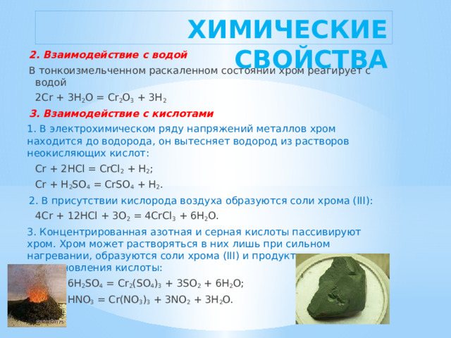ХИМИЧЕСКИЕ СВОЙСТВА 2. Взаимодействие с водой В тонкоизмельченном раскаленном состоянии хром реагирует с водой   2Cr + 3H 2 O = Cr 2 O 3  + 3H 2 3. Взаимодействие с кислотами 1. В электрохимическом ряду напряжений металлов хром находится до водорода, он вытесняет водород из растворов неокисляющих кислот:   Cr + 2HCl = CrCl 2  + H 2 ;   Cr + H 2 SO 4  = CrSO 4  + H 2 . 2. В присутствии кислорода воздуха образуются соли хрома (III):   4Cr + 12HCl + 3O 2  = 4CrCl 3  + 6H 2 O. 3. Концентрированная азотная и серная кислоты пассивируют хром. Хром может растворяться в них лишь при сильном нагревании, образуются соли хрома (III) и продукты восстановления кислоты:   2Cr + 6H 2 SO 4  = Cr 2 (SO 4 ) 3  + 3SO 2  + 6H 2 O;   Cr + 6HNO 3  = Cr(NO 3 ) 3  + 3NO 2  + 3H 2 O. 