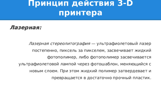 Принцип действия 3-D принтера Лазерная:  Лазерная стереолитография — ультрафиолетовый лазер постепенно, пиксель за пикселем, засвечивает жидкий фотополимер, либо фотополимер засвечивается ультрафиолетовой лампой через фотошаблон, меняющийся с новым слоем. При этом жидкий полимер затвердевает и превращается в достаточно прочный пластик. 