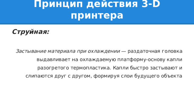 Принцип действия 3-D принтера Струйная:  Застывание материала при охлаждении — раздаточная головка выдавливает на охлаждаемую платформу-основу капли разогретого термопластика. Капли быстро застывают и слипаются друг с другом, формируя слои будущего объекта 