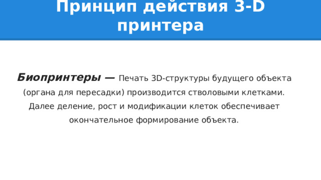 Принцип действия 3-D принтера Биопринтеры — Печать 3D-структуры будущего объекта (органа для пересадки) производится стволовыми клетками. Далее деление, рост и модификации клеток обеспечивает окончательное формирование объекта. 