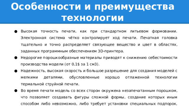 Особенности и преимущества технологии Высокая точность печати, как при стандартном литьевом формовании. Электронная система чётко контролирует ход печати. Печатная головка тщательно и точно распределяет связующее вещество и цвет в областях, заданных программным обеспечением 3D-принтера. Недорогие порошкообразные материалы приводят к снижению себестоимости производства модели (от 0,1$ за 1 см3). Надежность, высокая скорость и большое разрешение для создания моделей с мелкими деталями, обусловленные хорошо отлаженной технологии термальной струйной печати. Во время печати модель со всех сторон окружена незапечатанным порошком, что позволяет создавать фигуры сложной формы, создание которых иным способом либо невозможно, либо требует установки специальных подпорок, удерживающих части модели на весу. и другие.. 