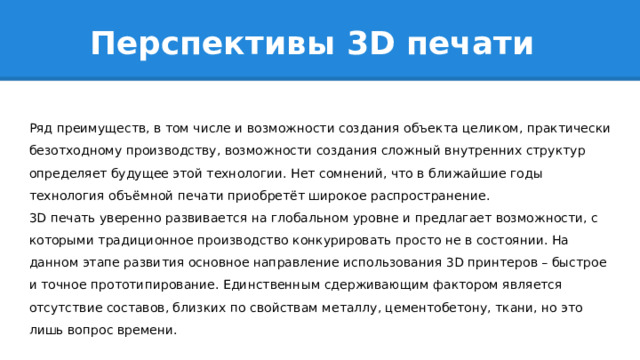 Перспективы 3D печати Ряд преимуществ, в том числе и возможности создания объекта целиком, практически безотходному производству, возможности создания сложный внутренних структур определяет будущее этой технологии. Нет сомнений, что в ближайшие годы технология объёмной печати приобретёт широкое распространение. 3D печать уверенно развивается на глобальном уровне и предлагает возможности, с которыми традиционное производство конкурировать просто не в состоянии. На данном этапе развития основное направление использования 3D принтеров – быстрое и точное прототипирование. Единственным сдерживающим фактором является отсутствие составов, близких по свойствам металлу, цементобетону, ткани, но это лишь вопрос времени. 