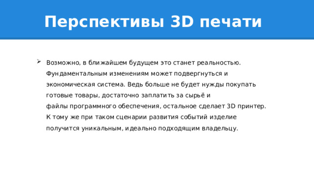 Перспективы 3D печати Возможно, в ближайшем будущем это станет реальностью. Фундаментальным изменениям может подвергнуться и экономическая система. Ведь больше не будет нужды покупать готовые товары, достаточно заплатить за сырьё и файлы программного обеспечения, остальное сделает 3D принтер. К тому же при таком сценарии развития событий изделие получится уникальным, идеально подходящим владельцу. 