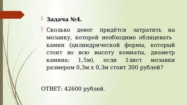 Задача №4. Сколько денег придётся затратить на мозаику, которой необходимо облицевать камин (цилиндрической формы, который стоит во всю высоту комнаты, диаметр камина: 1,5м), если 1лист мозаики размером 0,3м х 0,3м стоит 300 рублей? ОТВЕТ: 42600 рублей . 