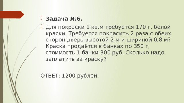 Задача №6. Для покраски 1 кв.м требуется 170 г. белой краски. Требуется покрасить 2 раза с обеих сторон дверь высотой 2 м и шириной 0,8 м? Краска продаётся в банках по 350 г, стоимость 1 банки 300 руб. Сколько надо заплатить за краску? ОТВЕТ: 1200 рублей. 