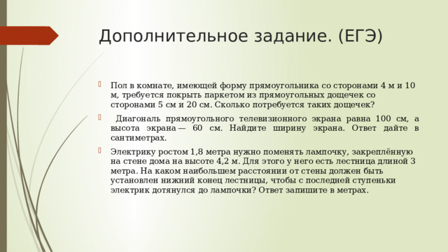 Дополнительное задание. (ЕГЭ) Пол в комнате, имеющей форму прямоугольника со сторонами 4 м и 10 м, требуется покрыть паркетом из прямоугольных дощечек со сторонами 5 см и 20 см. Сколько потребуется таких дощечек?  Диагональ прямоугольного телевизионного экрана равна 100 см, а высота экрана — 60 см. Найдите ширину экрана. Ответ дайте в сантиметрах. Электрику ростом 1,8 метра нужно поменять лампочку, закреплённую на стене дома на высоте 4,2 м. Для этого у него есть лестница длиной 3 метра. На каком наибольшем расстоянии от стены должен быть установлен нижний конец лестницы, чтобы с последней ступеньки электрик дотянулся до лампочки? Ответ запишите в метрах.    