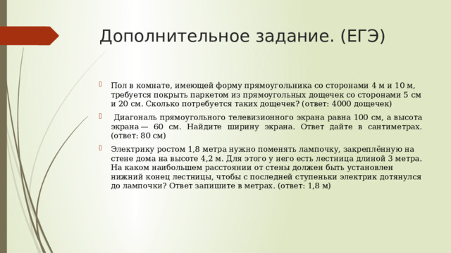 Дополнительное задание. (ЕГЭ) Пол в комнате, имеющей форму прямоугольника со сторонами 4 м и 10 м, требуется покрыть паркетом из прямоугольных дощечек со сторонами 5 см и 20 см. Сколько потребуется таких дощечек? (ответ: 4000 дощечек)  Диагональ прямоугольного телевизионного экрана равна 100 см, а высота экрана — 60 см. Найдите ширину экрана. Ответ дайте в сантиметрах. (ответ: 80 см) Электрику ростом 1,8 метра нужно поменять лампочку, закреплённую на стене дома на высоте 4,2 м. Для этого у него есть лестница длиной 3 метра. На каком наибольшем расстоянии от стены должен быть установлен нижний конец лестницы, чтобы с последней ступеньки электрик дотянулся до лампочки? Ответ запишите в метрах. (ответ: 1,8 м)    