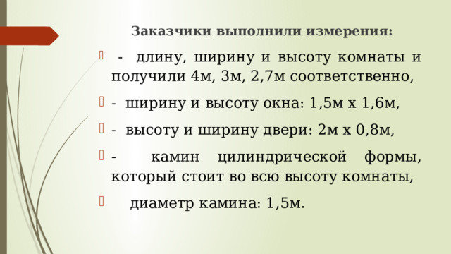  Заказчики выполнили измерения:  - длину, ширину и высоту комнаты и получили 4м, 3м, 2,7м соответственно, - ширину и высоту окна: 1,5м х 1,6м, - высоту и ширину двери: 2м х 0,8м, - камин цилиндрической формы, который стоит во всю высоту комнаты,  диаметр камина: 1,5м. 