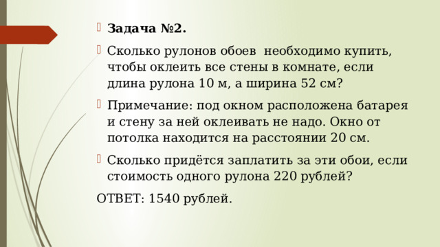 Задача №2. Сколько рулонов обоев необходимо купить, чтобы оклеить все стены в комнате, если длина рулона 10 м, а ширина 52 см? Примечание: под окном расположена батарея и стену за ней оклеивать не надо. Окно от потолка находится на расстоянии 20 см. Сколько придётся заплатить за эти обои, если стоимость одного рулона 220 рублей? ОТВЕТ: 1540 рублей. 