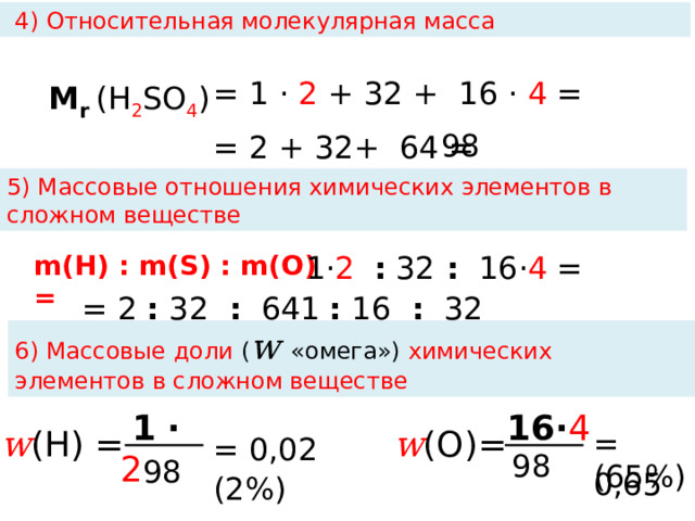  4) Относительная молекулярная масса M r  (Н 2 SO 4 )  = 1 · 2 + 32 +  16 · 4 = 98  = 2 + 32+  64 = 5) Массовые отношения химических элементов в сложном веществе m(Н) : m(S) : m(О) = 1· 2  : 32 : 16· 4 =  = 2 : 32 :  64 = 1 : 16 :  32 6) Массовые доли ( w «омега») химических элементов в сложном веществе  1  ·  2   16· 4  w (О)= w (Н) = = 0,65 = 0,02 (2%) 98 98 (65%)  