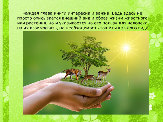  Каждая глава книги интересна и важна. Ведь здесь не просто описывается внешний вид и образ жизни животного или растения, но и указывается на его пользу для человека, на их взаимосвязь, на необходимость защиты каждого вида. 
