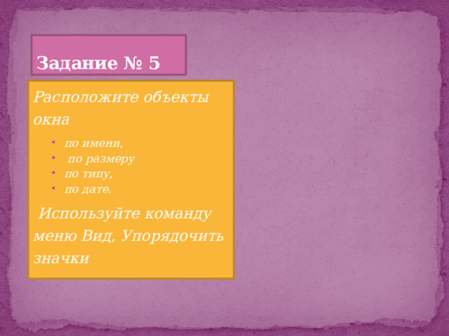 Задание № 5 Расположите объекты окна по имени,  по размеру по типу, по дате. по имени,  по размеру по типу, по дате.  Используйте команду меню Вид, Упорядочить значки 