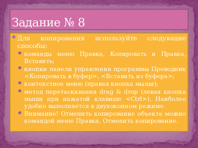 Задание № 8 Для копирования используйте следующие способы: команды меню Правка, Копировать и Правка, Вставить; кнопки панели управления программы Проводник , ; контекстное меню (правая кнопка мыши); метод перетаскивания drag & drop (левая кнопка мыши при нажатой клавише ). Наиболее удобно выполняется в двухоконном режиме. Внимание! Отменить копирование объекта можно командой меню Правка, Отменить копирование. команды меню Правка, Копировать и Правка, Вставить; кнопки панели управления программы Проводник , ; контекстное меню (правая кнопка мыши); метод перетаскивания drag & drop (левая кнопка мыши при нажатой клавише ). Наиболее удобно выполняется в двухоконном режиме. Внимание! Отменить копирование объекта можно командой меню Правка, Отменить копирование. 