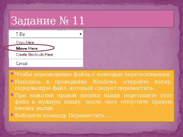 Задание № 11 Чтобы перемещение файла с помощью перетаскивания: Находясь в проводнике Windows, откройте папку, содержащую файл, который следует переместить. При нажатии правой кнопки мыши перетащите этот файл в нужную папку, после чего отпустите правую кнопку мыши. Выберите команду Переместить ... 