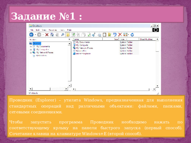 Задание №1 : Проводник (Explorer) – утилита Windows, предназначенная для выполнения стандартных операций над различными объектами: файлами, папками, сетевыми соединениями. Чтобы запустить программа Проводник необходимо нажать по соответствующему ярлыку на панели быстрого запуска (первый способ). Сочетание клавиш на клавиатуре Windows+E (второй способ). 