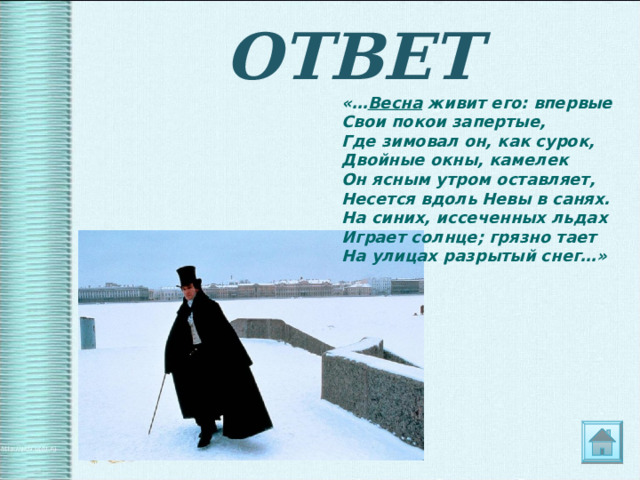 ОТВЕТ «… Весна живит его: впервые  Свои покои запертые,  Где зимовал он, как сурок,  Двойные окны, камелек  Он ясным утром оставляет,  Несется вдоль Невы в санях.  На синих, иссеченных льдах  Играет солнце; грязно тает  На улицах разрытый снег…» 