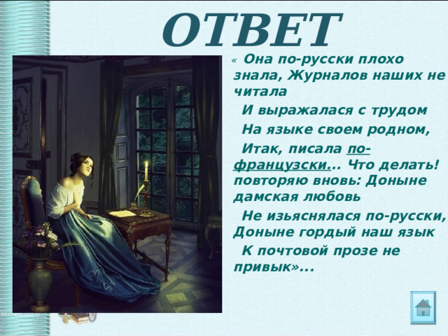 ОТВЕТ  « Она по-русски плохо знала, Журналов наших не читала  И выражалася с трудом  На языке своем родном,  Итак, писала по-французски. .. Что делать! повторяю вновь: Доныне дамская любовь  Не изьяснялася по-русски, Доныне гордый наш язык  К почтовой прозе не привык»... 