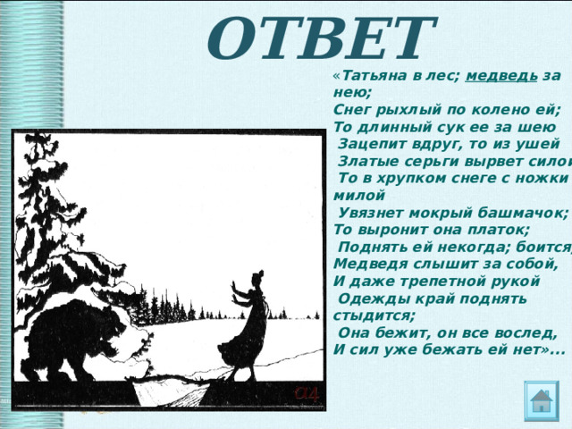 ОТВЕТ « Татьяна в лес; медведь за нею; Снег рыхлый по колено ей; То длинный сук ее за шею  Зацепит вдруг, то из ушей  Златые серьги вырвет силой;  То в хрупком снеге с ножки милой  Увязнет мокрый башмачок; То выронит она платок;  Поднять ей некогда; боится, Медведя слышит за собой, И даже трепетной рукой  Одежды край поднять стыдится;  Она бежит, он все вослед, И сил уже бежать ей нет»...  